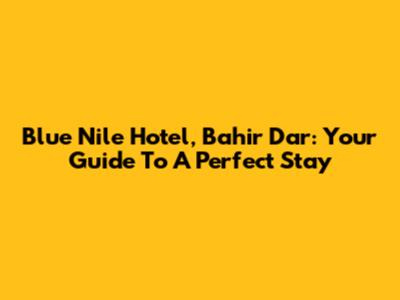 Blue Nile Hotel, Bahir Dar: Your Guide To A Perfect Stay