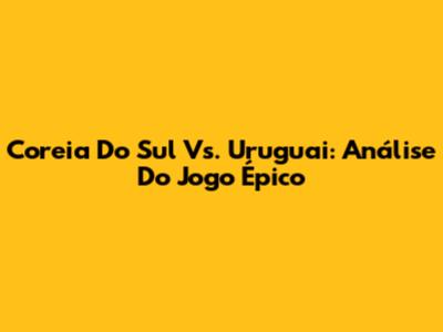 Coreia Do Sul Vs. Uruguai: Análise Do Jogo Épico