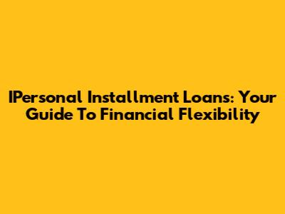 IPersonal Installment Loans: Your Guide To Financial Flexibility