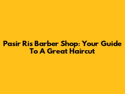 Pasir Ris Barber Shop: Your Guide To A Great Haircut